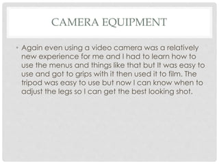 CAMERA EQUIPMENT
• Again even using a video camera was a relatively
new experience for me and I had to learn how to
use the menus and things like that but It was easy to
use and got to grips with it then used it to film. The
tripod was easy to use but now I can know when to
adjust the legs so I can get the best looking shot.
 
