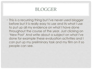 BLOGGER
• This is a recurring thing but I've never used blogger
before but it is really easy to use and its what I use
to put up all my evidence on what I have done
throughout the course of the year. Just clicking on
‘New Post’ And write about a subject on what I've
done for example these evaluation activities and I
can put up my preliminary task and my film on it so
people can see.
 