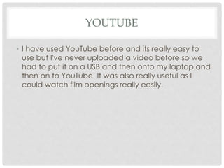 YOUTUBE
• I have used YouTube before and its really easy to
use but I've never uploaded a video before so we
had to put it on a USB and then onto my laptop and
then on to YouTube. It was also really useful as I
could watch film openings really easily.
 