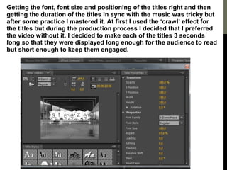 Getting the font, font size and positioning of the titles right and then
getting the duration of the titles in sync with the music was tricky but
after some practice I mastered it. At first I used the ‘crawl’ effect for
the titles but during the production process I decided that I preferred
the video without it. I decided to make each of the titles 3 seconds
long so that they were displayed long enough for the audience to read
but short enough to keep them engaged.
 