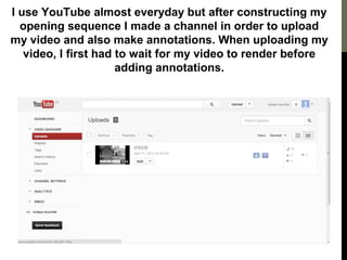 I use YouTube almost everyday but after constructing my
opening sequence I made a channel in order to upload
my video and also make annotations. When uploading my
video, I first had to wait for my video to render before
adding annotations.
 