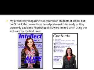    My preliminary magazine was centred on students at school but I
    don’t think the conventions I used portrayed this clearly as they
    were only basic; my Photoshop skills were limited when using the
    software for the first time.
 