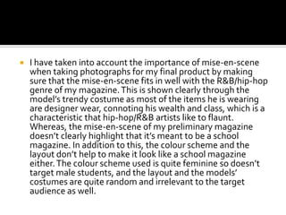    I have taken into account the importance of mise-en-scene
    when taking photographs for my final product by making
    sure that the mise-en-scene fits in well with the R&B/hip-hop
    genre of my magazine. This is shown clearly through the
    model’s trendy costume as most of the items he is wearing
    are designer wear, connoting his wealth and class, which is a
    characteristic that hip-hop/R&B artists like to flaunt.
    Whereas, the mise-en-scene of my preliminary magazine
    doesn’t clearly highlight that it’s meant to be a school
    magazine. In addition to this, the colour scheme and the
    layout don’t help to make it look like a school magazine
    either. The colour scheme used is quite feminine so doesn’t
    target male students, and the layout and the models’
    costumes are quite random and irrelevant to the target
    audience as well.
 