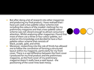  But after doing a lot of research into other magazines
  and producing my final product, I have realised that I
  have just used a two-palette colour scheme (not
  including the colours of the models’ clothing) for my
  preliminary magazine and that a two-palette colour
  scheme was not vibrant enough to attract consumers’
  attention. Whilst analysing other magazines I found that
  most of them use a three or four colour palette, so I
  acted on this knowledge and decided to have a four-
  palette colour scheme that consists of
  black, purple, gold, and white.
 Moreover, researching into the rule of thirds has allowed
  me to follow the convention of forming a structured
  layout within my magazine, particularly for my front
  cover. There is a vast difference between the front cover
  I produced for my final product and the preliminary
  magazine, as the front cover of my preliminary
  magazine doesn’t really have a neat layout - the
  positioning of the cover lines look messy.
 