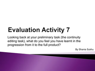 Looking back at your preliminary task (the continuity
editing task), what do you feel you have learnt in the
progression from it to the full product?
By Shania Sukhu

 