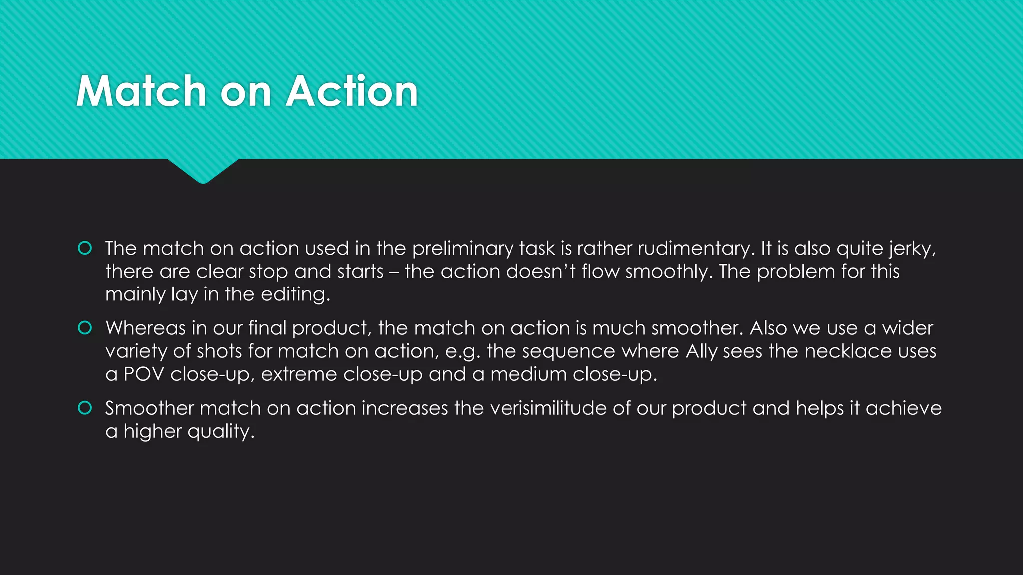 Match on Action

 The match on action used in the preliminary task is rather rudimentary. It is also quite jerky,
there are clear stop and starts – the action doesn’t flow smoothly. The problem for this
mainly lay in the editing.
 Whereas in our final product, the match on action is much smoother. Also we use a wider
variety of shots for match on action, e.g. the sequence where Ally sees the necklace uses
a POV close-up, extreme close-up and a medium close-up.

 Smoother match on action increases the verisimilitude of our product and helps it achieve
a higher quality.

 
