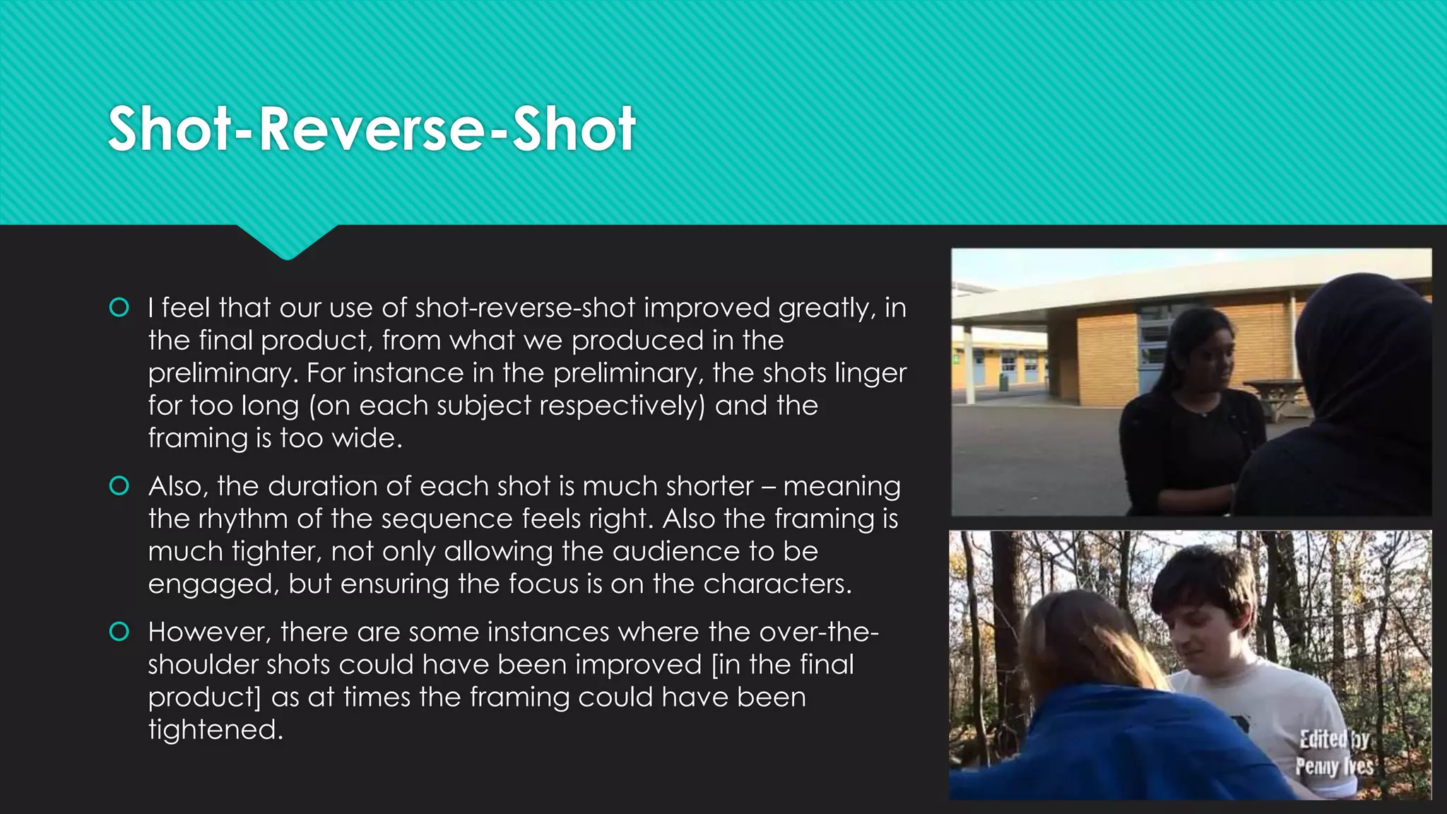 Shot-Reverse-Shot
 I feel that our use of shot-reverse-shot improved greatly, in
the final product, from what we produced in the
preliminary. For instance in the preliminary, the shots linger
for too long (on each subject respectively) and the
framing is too wide.
 Also, the duration of each shot is much shorter – meaning
the rhythm of the sequence feels right. Also the framing is
much tighter, not only allowing the audience to be
engaged, but ensuring the focus is on the characters.
 However, there are some instances where the over-theshoulder shots could have been improved [in the final
product] as at times the framing could have been
tightened.

 