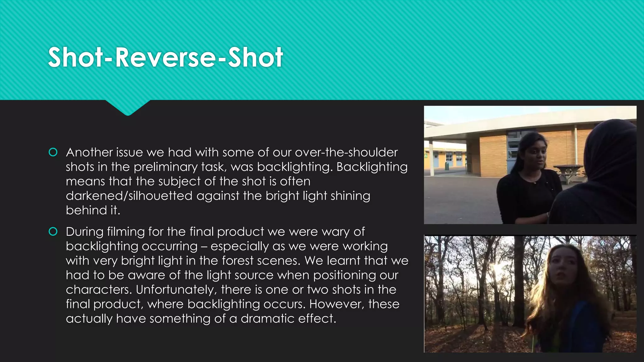 Shot-Reverse-Shot

 Another issue we had with some of our over-the-shoulder
shots in the preliminary task, was backlighting. Backlighting
means that the subject of the shot is often
darkened/silhouetted against the bright light shining
behind it.
 During filming for the final product we were wary of
backlighting occurring – especially as we were working
with very bright light in the forest scenes. We learnt that we
had to be aware of the light source when positioning our
characters. Unfortunately, there is one or two shots in the
final product, where backlighting occurs. However, these
actually have something of a dramatic effect.

 