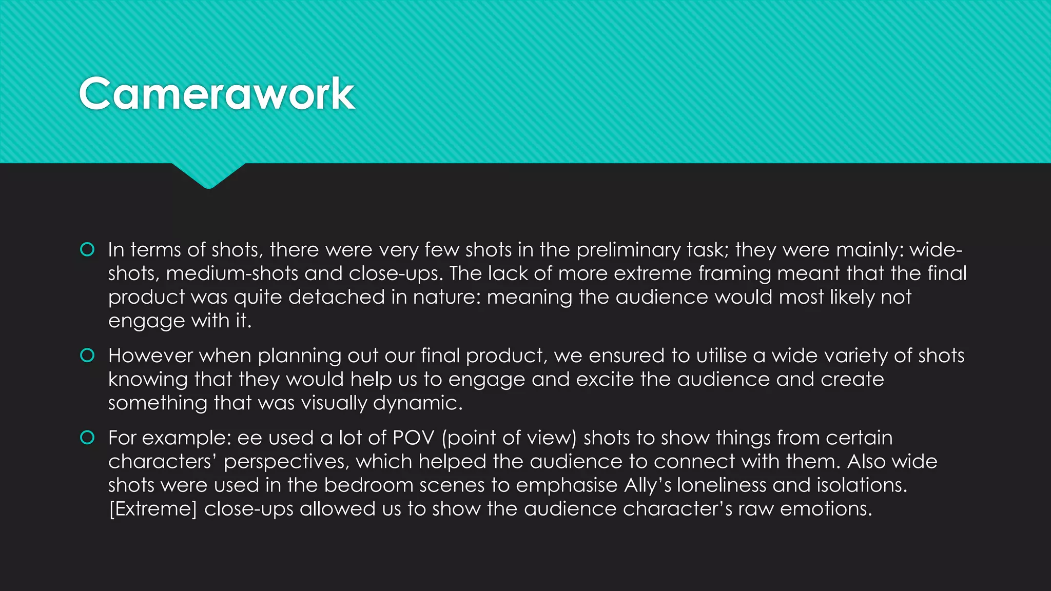 Camerawork

 In terms of shots, there were very few shots in the preliminary task; they were mainly: wideshots, medium-shots and close-ups. The lack of more extreme framing meant that the final
product was quite detached in nature: meaning the audience would most likely not
engage with it.
 However when planning out our final product, we ensured to utilise a wide variety of shots
knowing that they would help us to engage and excite the audience and create
something that was visually dynamic.
 For example: ee used a lot of POV (point of view) shots to show things from certain
characters’ perspectives, which helped the audience to connect with them. Also wide
shots were used in the bedroom scenes to emphasise Ally’s loneliness and isolations.
[Extreme] close-ups allowed us to show the audience character’s raw emotions.

 