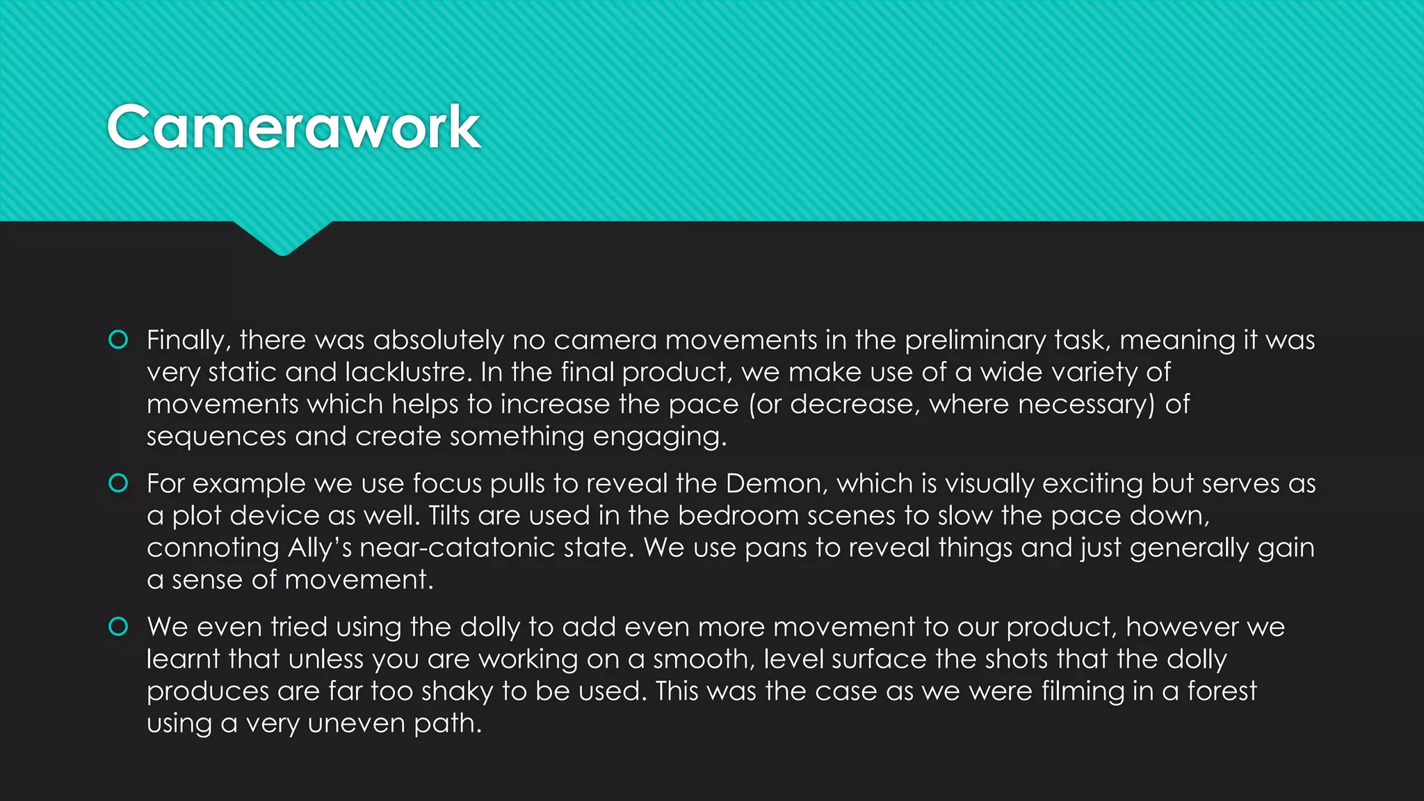 Camerawork

 Finally, there was absolutely no camera movements in the preliminary task, meaning it was
very static and lacklustre. In the final product, we make use of a wide variety of
movements which helps to increase the pace (or decrease, where necessary) of
sequences and create something engaging.
 For example we use focus pulls to reveal the Demon, which is visually exciting but serves as
a plot device as well. Tilts are used in the bedroom scenes to slow the pace down,
connoting Ally’s near-catatonic state. We use pans to reveal things and just generally gain
a sense of movement.
 We even tried using the dolly to add even more movement to our product, however we
learnt that unless you are working on a smooth, level surface the shots that the dolly
produces are far too shaky to be used. This was the case as we were filming in a forest
using a very uneven path.

 