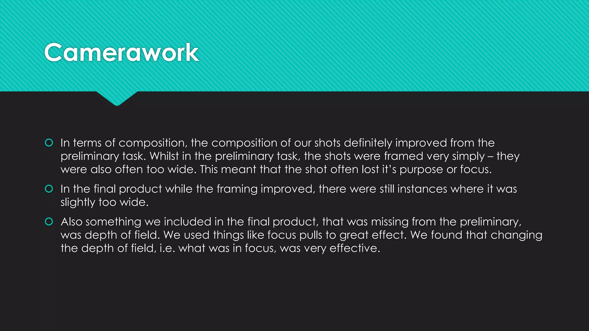 Camerawork

 In terms of composition, the composition of our shots definitely improved from the
preliminary task. Whilst in the preliminary task, the shots were framed very simply – they
were also often too wide. This meant that the shot often lost it’s purpose or focus.
 In the final product while the framing improved, there were still instances where it was
slightly too wide.
 Also something we included in the final product, that was missing from the preliminary,
was depth of field. We used things like focus pulls to great effect. We found that changing
the depth of field, i.e. what was in focus, was very effective.

 