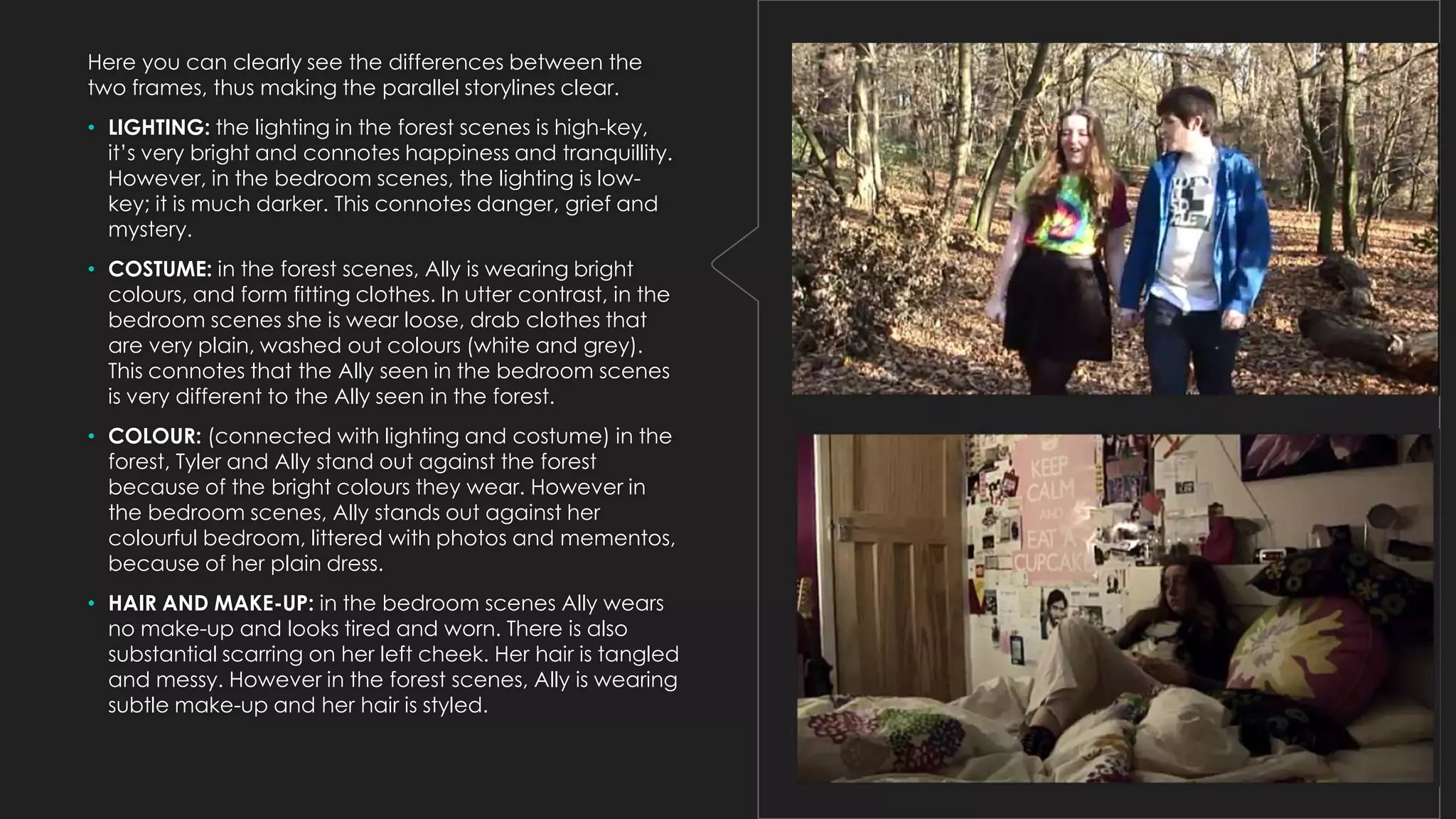 Here you can clearly see the differences between the
two frames, thus making the parallel storylines clear.
• LIGHTING: the lighting in the forest scenes is high-key,
it’s very bright and connotes happiness and tranquillity.
However, in the bedroom scenes, the lighting is lowkey; it is much darker. This connotes danger, grief and
mystery.
• COSTUME: in the forest scenes, Ally is wearing bright
colours, and form fitting clothes. In utter contrast, in the
bedroom scenes she is wear loose, drab clothes that
are very plain, washed out colours (white and grey).
This connotes that the Ally seen in the bedroom scenes
is very different to the Ally seen in the forest.
• COLOUR: (connected with lighting and costume) in the
forest, Tyler and Ally stand out against the forest
because of the bright colours they wear. However in
the bedroom scenes, Ally stands out against her
colourful bedroom, littered with photos and mementos,
because of her plain dress.
• HAIR AND MAKE-UP: in the bedroom scenes Ally wears
no make-up and looks tired and worn. There is also
substantial scarring on her left cheek. Her hair is tangled
and messy. However in the forest scenes, Ally is wearing
subtle make-up and her hair is styled.

 