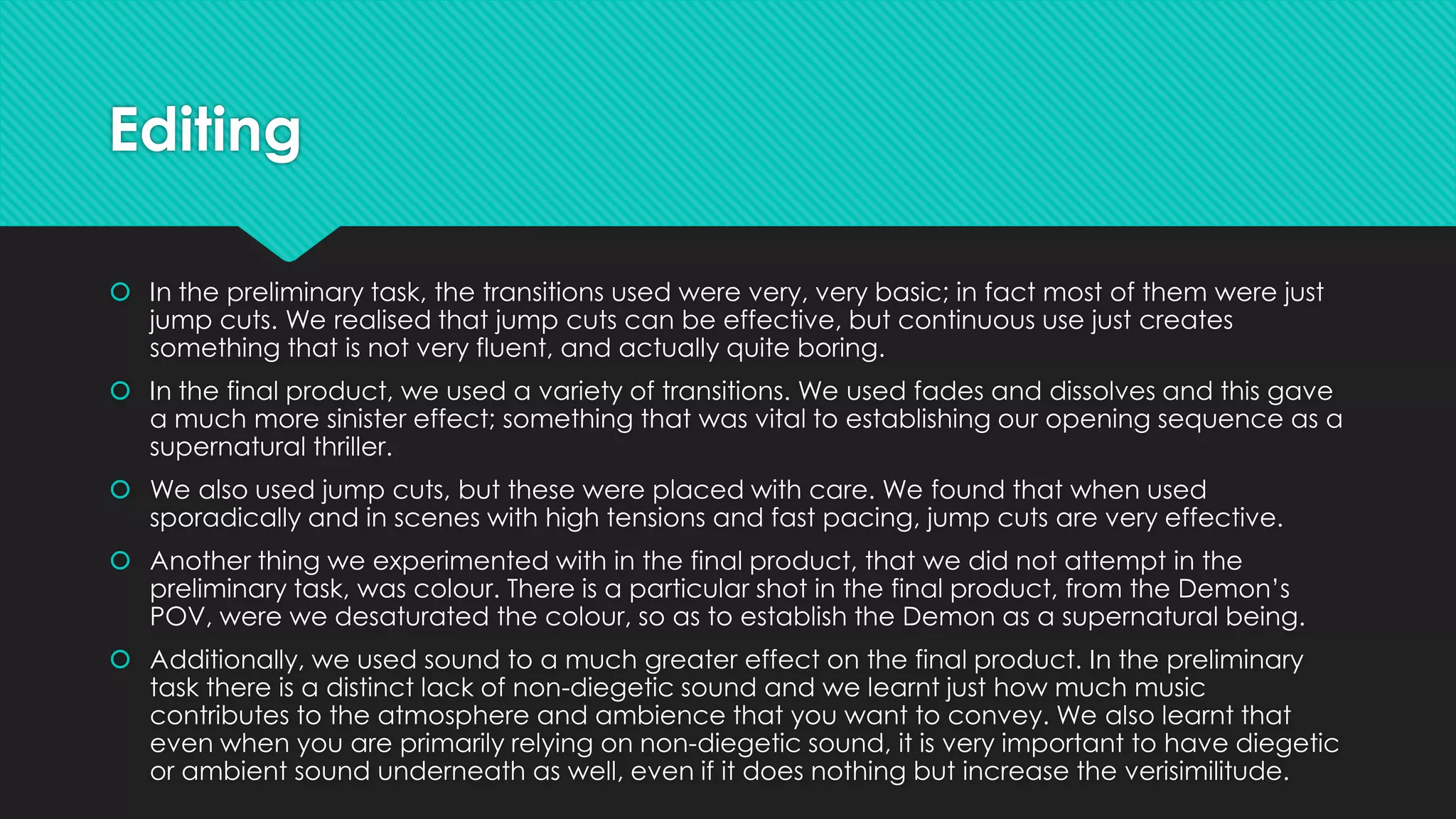 Editing
 In the preliminary task, the transitions used were very, very basic; in fact most of them were just
jump cuts. We realised that jump cuts can be effective, but continuous use just creates
something that is not very fluent, and actually quite boring.
 In the final product, we used a variety of transitions. We used fades and dissolves and this gave
a much more sinister effect; something that was vital to establishing our opening sequence as a
supernatural thriller.
 We also used jump cuts, but these were placed with care. We found that when used
sporadically and in scenes with high tensions and fast pacing, jump cuts are very effective.
 Another thing we experimented with in the final product, that we did not attempt in the
preliminary task, was colour. There is a particular shot in the final product, from the Demon’s
POV, were we desaturated the colour, so as to establish the Demon as a supernatural being.
 Additionally, we used sound to a much greater effect on the final product. In the preliminary
task there is a distinct lack of non-diegetic sound and we learnt just how much music
contributes to the atmosphere and ambience that you want to convey. We also learnt that
even when you are primarily relying on non-diegetic sound, it is very important to have diegetic
or ambient sound underneath as well, even if it does nothing but increase the verisimilitude.

 