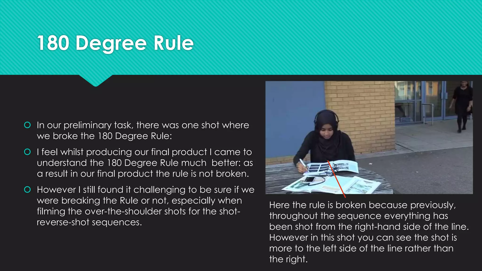 180 Degree Rule

 In our preliminary task, there was one shot where
we broke the 180 Degree Rule:
 I feel whilst producing our final product I came to
understand the 180 Degree Rule much better: as
a result in our final product the rule is not broken.

 However I still found it challenging to be sure if we
were breaking the Rule or not, especially when
filming the over-the-shoulder shots for the shotreverse-shot sequences.

Here the rule is broken because previously,
throughout the sequence everything has
been shot from the right-hand side of the line.
However in this shot you can see the shot is
more to the left side of the line rather than
the right.

 