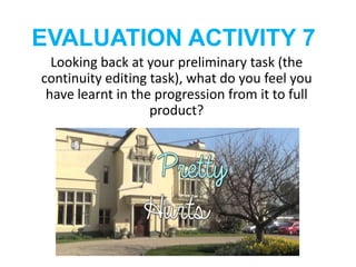 EVALUATION ACTIVITY 7
Looking back at your preliminary task (the
continuity editing task), what do you feel you
have learnt in the progression from it to full
product?
 
