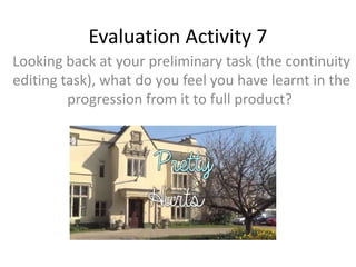Evaluation Activity 7
Looking back at your preliminary task (the continuity
editing task), what do you feel you have learnt in the
progression from it to full product?
 