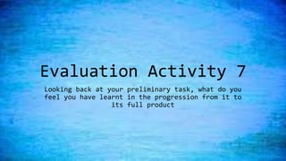 Evaluation Activity 7
Looking back at your preliminary task, what do you
feel you have learnt in the progression from it to
its full product
 