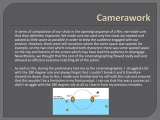  In terms of composition of our shots in the opening sequence of a film, we made sure
that they definitely improved. We made sure we used only the shots we needed and
wasted as little space as possible in order to keep the audience engaged with our
product. However, there were still occasions where the some space was wasted, for
example, on the two shot which included both characters there was some wasted space
on the top and bottom of the screen which may have lead the audience to disengage.
Nevertheless, we thought that the rest of the cinematographing flowed really well and
allowed an efficient outcome matching all of the action.
 As well as this, during the preliminary task me as the cinematographer, I struggled a lot
with the 180-degree rule and always forgot that I couldn’t break it and it therefore
slowed me down. Due to this, I made sure familiarized my self with this rule and ensured
that this wouldn't be a limitation in my final product. I can say that this was a success as I
didn’t struggle with the 180 degree rule at all as I learnt from my previous mistakes.
 