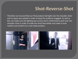 Therefore we ensured that our final product had tight over the shoulder shots
and no space was wasted in order to keep the audience engaged. As well as
this, we made sure the lighting was correct and it conformed to each over the
shoulder shots in order to make the shots flow better and make it more
realistic and conform to a real media product.
 