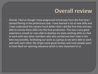  Overall, I feel as though I have progressed immensely from the first time I
started filming in the preliminary task. I have learned a lot of new skills and
I now understand the camera much better than I did the first time and was
able to convey these skills into the final production. This was a very good
experience overall as I was able to develop my team working skills as I had
to work with two other members who also carried out their roles in the
best way possible, facilitating our work as a group as we were able to work
well with each other. We all got some good reviews and most people seem
to have liked our opening sequence which is very important to us.
 