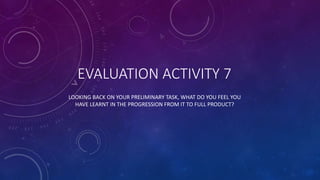 EVALUATION ACTIVITY 7
LOOKING BACK ON YOUR PRELIMINARY TASK, WHAT DO YOU FEEL YOU
HAVE LEARNT IN THE PROGRESSION FROM IT TO FULL PRODUCT?
 