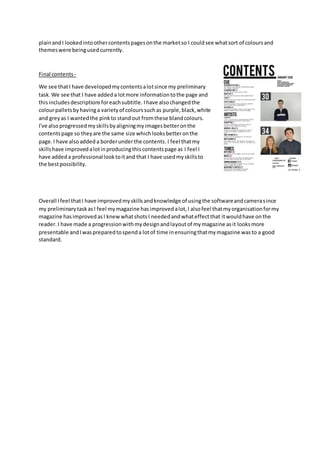 plainandI lookedintoothercontentspagesonthe marketso I couldsee whatsort of coloursand
themeswere beingusedcurrently.
Final contents-
We see thatI have developedmycontentsalotsince my preliminary
task.We see that I have addeda lotmore informationtothe page and
thisincludesdescriptionsforeachsubtitle. Ihave alsochangedthe
colourpalletsbyhavinga varietyof colourssuchas purple,black,white
and greyas I wantedthe pinkto standout fromthese blandcolours.
I've alsoprogressedmyskillsbyaligningmyimagesbetteronthe
contentspage so theyare the same size whichlooksbetteronthe
page.I have alsoaddeda borderunderthe contents.I feel thatmy
skillshave improvedalotinproducingthiscontentspage as I feel I
have addeda professionallooktoitand that I have usedmyskillsto
the bestpossibility.
Overall Ifeel thatI have improvedmyskillsandknowledge of usingthe softwareandcamerasince
my preliminarytaskasI feel mymagazine hasimprovedalot,I alsofeel thatmyorganisationformy
magazine hasimprovedasI knewwhatshotsI neededandwhateffectthat itwouldhave onthe
reader.I have made a progressionwithmydesignandlayoutof mymagazine asit looksmore
presentable andIwaspreparedtospenda lotof time inensuringthatmymagazine wasto a good
standard.
 