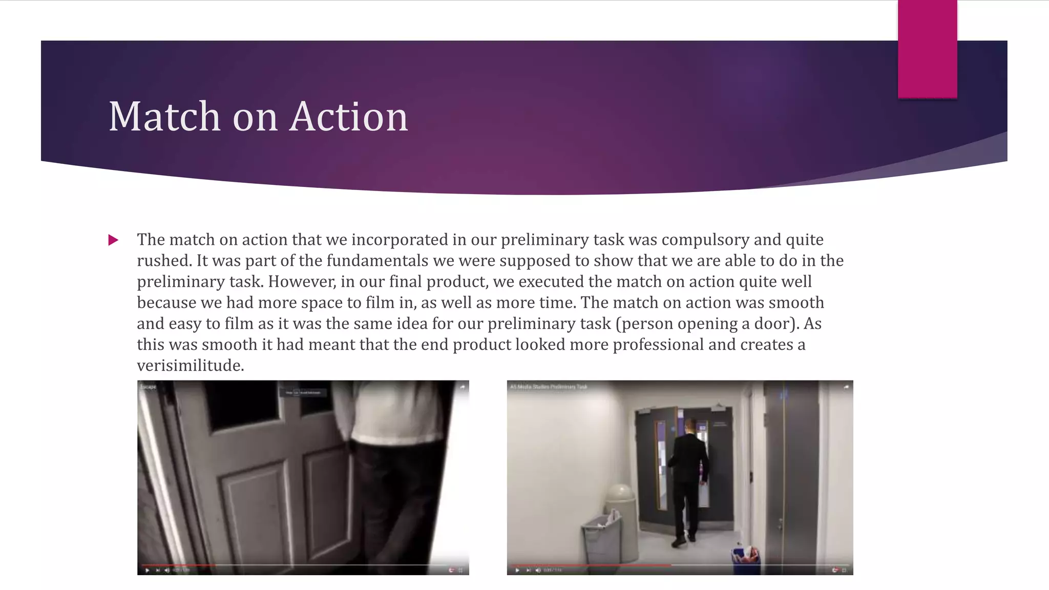 Match on Action
 The match on action that we incorporated in our preliminary task was compulsory and quite
rushed. It was part of the fundamentals we were supposed to show that we are able to do in the
preliminary task. However, in our final product, we executed the match on action quite well
because we had more space to film in, as well as more time. The match on action was smooth
and easy to film as it was the same idea for our preliminary task (person opening a door). As
this was smooth it had meant that the end product looked more professional and creates a
verisimilitude.
 
