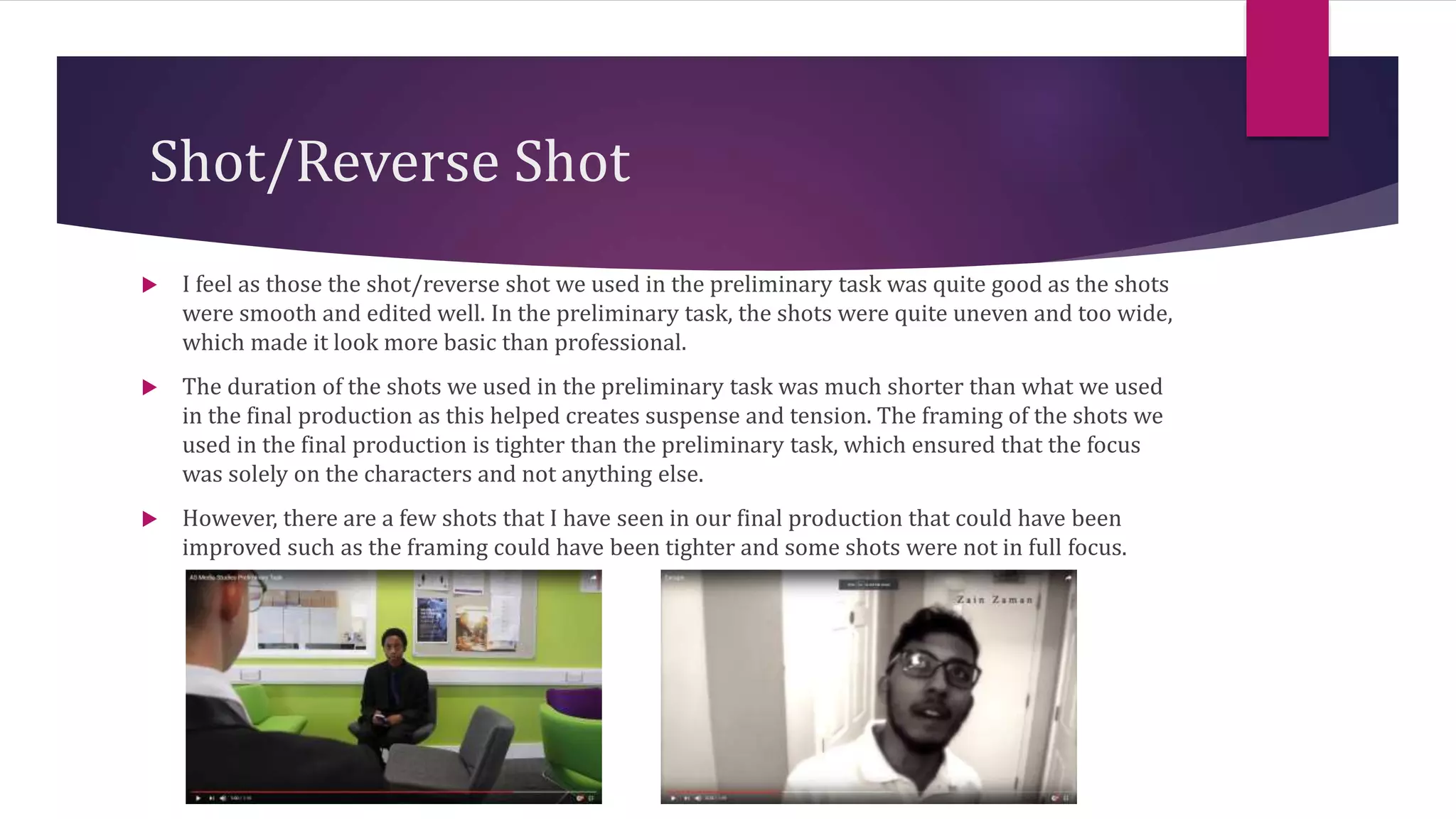 Shot/Reverse Shot
 I feel as those the shot/reverse shot we used in the preliminary task was quite good as the shots
were smooth and edited well. In the preliminary task, the shots were quite uneven and too wide,
which made it look more basic than professional.
 The duration of the shots we used in the preliminary task was much shorter than what we used
in the final production as this helped creates suspense and tension. The framing of the shots we
used in the final production is tighter than the preliminary task, which ensured that the focus
was solely on the characters and not anything else.
 However, there are a few shots that I have seen in our final production that could have been
improved such as the framing could have been tighter and some shots were not in full focus.
 