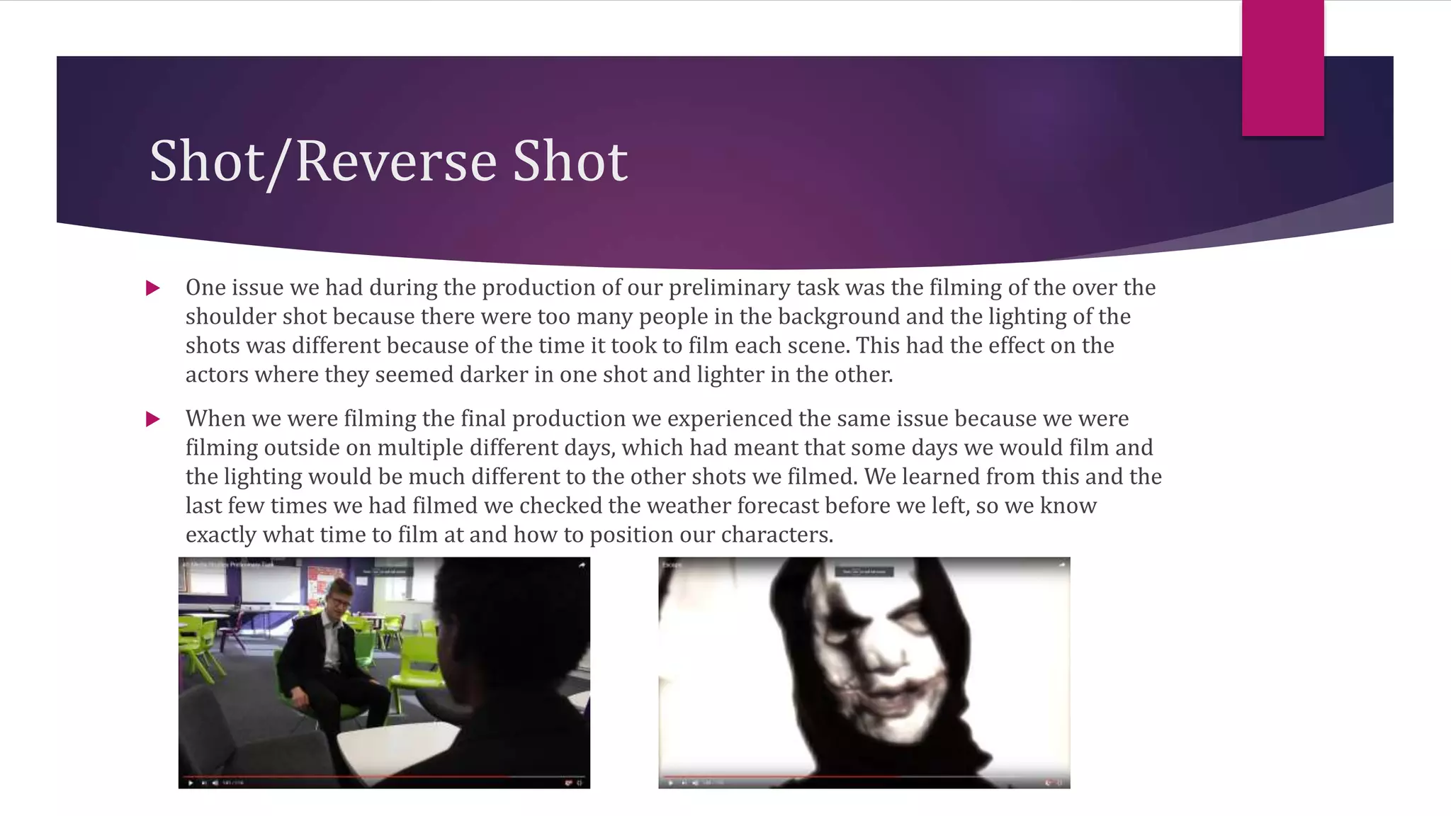 Shot/Reverse Shot
 One issue we had during the production of our preliminary task was the filming of the over the
shoulder shot because there were too many people in the background and the lighting of the
shots was different because of the time it took to film each scene. This had the effect on the
actors where they seemed darker in one shot and lighter in the other.
 When we were filming the final production we experienced the same issue because we were
filming outside on multiple different days, which had meant that some days we would film and
the lighting would be much different to the other shots we filmed. We learned from this and the
last few times we had filmed we checked the weather forecast before we left, so we know
exactly what time to film at and how to position our characters.
 