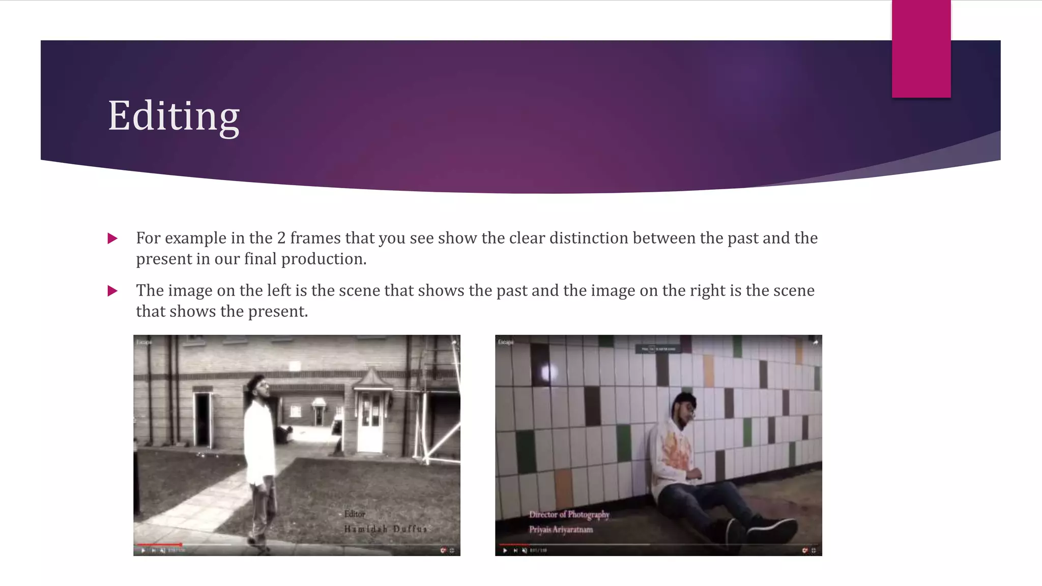 Editing
 For example in the 2 frames that you see show the clear distinction between the past and the
present in our final production.
 The image on the left is the scene that shows the past and the image on the right is the scene
that shows the present.
 