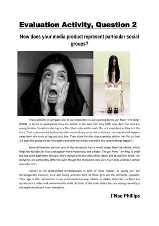 Evaluation Activity, Question 2<br />-85725833120How does your media product represent particular social groups?<br />-12382535560<br />I have chosen to compare one of our characters in our opening to the girl from “The Ring” (2002). In terms of appearance they are similar in the way that they both have dark hair and are young female characters starring in a film; their roles within each film are important as they are the stars. Their costumes are both quite plain and ordinary so as not to distract the attention of viewers away from the main acting and plot line. They share familiar characteristics within the film as they are both the young darker characters who plot evil things and make dire wicked things happen. <br />Some differences are that one of the characters hair is much longer than the others, which helps her to hide her face and appear more mysterious and sinister. The girl from ‘The Ring’ is dead but has come back from the past; she’s trying to tell the story of her death and to avail her killer. The storylines are completely different even though the characters look very much alike and have similar characteristics. <br />Gender is not represented stereotypically in both of these movies, as young girls are stereotypically innocent, kind and loving whereas both of these girls are the complete opposite. Their age is also represented in an unconventional way; villains or darker characters in films are usually much older and predominantly male. As both of the main characters are young sexuality is not represented as it is not necessary. <br />J’Nae Phillips<br />