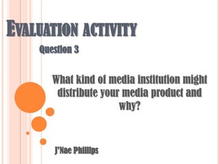 Evaluation activity Question 3 What kind of media institution might distribute your media product and why? J’Nae Phillips 