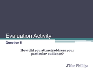 Evaluation Activity Question 5 How did you attract/address your particular audience? J’Nae Phillips 