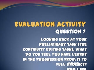 Evaluation Activity Question 7 Looking back at your preliminary task (the continuity editing task), what do you feel you have learnt in the progression from it to full product? J’Nae Phillips 