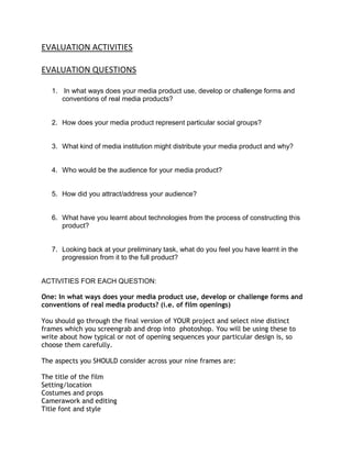 EVALUATION ACTIVITIES<br />EVALUATION QUESTIONS<br />In what ways does your media product use, develop or challenge forms and conventions of real media products? <br />How does your media product represent particular social groups? <br /> <br />What kind of media institution might distribute your media product and why? <br /> <br />Who would be the audience for your media product? <br /> <br />How did you attract/address your audience? <br /> <br />What have you learnt about technologies from the process of constructing this product? <br /> <br />Looking back at your preliminary task, what do you feel you have learnt in the progression from it to the full product? <br />ACTIVITIES FOR EACH QUESTION:<br />One: In what ways does your media product use, develop or challenge forms and conventions of real media products? (i.e. of film openings)<br />You should go through the final version of YOUR project and select nine distinct frames which you screengrab and drop into  photoshop. You will be using these to write about how typical or not of opening sequences your particular design is, so choose them carefully.The aspects you SHOULD consider across your nine frames are:The title of the filmSetting/locationCostumes and propsCamerawork and editingTitle font and styleStory and how the opening sets it upGenre and how the opening suggests itHow characters are introducedSpecial effects<br />You should analyse each of these frames comparing them to real openings you watched that were from the same genre as your piece. You should consider:<br /> Narrative (how have you established a plot?)<br />Genre (where does it look like a thriller/romantic comedy etc…?)<br />camera, angle, shot movement and position<br />continuity & editing (verisimilitude)<br />sound<br />mise-en-scene/ expressionism (lighting; colour)<br />typography<br />iconography<br />enigma code<br />indexical/ iconic/ arbitrary signs<br />____________________________________________________________________<br />