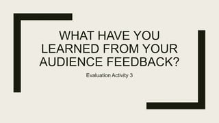 WHAT HAVE YOU
LEARNED FROM YOUR
AUDIENCE FEEDBACK?
Evaluation Activity 3
 