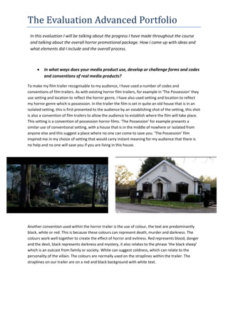 The Evaluation Advanced Portfolio
In this evaluation I will be talking about the progress I have made throughout the course
and talking about the overall horror promotional package. How I came up with ideas and
what elements did I include and the overall process.
 In what ways does your media product use, develop or challenge forms and codes
and conventions of real media products?
To make my film trailer recognisable to my audience, I have used a number of codes and
conventions of film trailers. As with existing horror film trailers, for example in ‘The Possession' they
use setting and location to reflect the horror genre, I have also used setting and location to reflect
my horror genre which is possession. In the trailer the film is set in quite an old house that is in an
isolated setting, this is first presented to the audience by an establishing shot of the setting, this shot
is also a convention of film trailers to allow the audience to establish where the film will take place.
This setting is a convention of possession horror films. ‘The Possession’ for example presents a
similar use of conventional setting, with a house that is in the middle of nowhere or isolated from
anyone else and this suggest a place where no one can come to save you. ‘The Possession’ film
inspired me in my choice of setting that would carry instant meaning for my audience that there is
no help and no one will save you if you are living in this house.
Another convention used within the horror trailer is the use of colour, the text are predominantly
black, white or red. This is because these colours can represent death, murder and darkness. The
colours work well together to create the effect of horror and evilness. Red represents blood, danger
and the devil, black represents darkness and mystery, it also relates to the phrase ‘the black sheep’
which is an outcast from family or society. White can suggest coldness, which can relate to the
personality of the villain. The colours are normally used on the straplines within the trailer. The
straplines on our trailer are on a red and black background with white text.
 