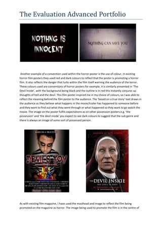 The Evaluation Advanced Portfolio
Another example of a convention used within the horror poster is the use of colour, in existing
horror film posters they used red and dark colours to reflect that the poster is promoting a horror
film. It also reflects the danger that lurks within the film itself warning the audience of the terror.
These colours used are conventions of horror posters for example, it is similarly presented in ‘The
Devil Inside’, with the background being black and the outline is in red this instantly conjures up
thoughts of hell and the devil. This film poster inspired me in my choice of colours, so I was able to
reflect the meaning behind the film poster to the audience. The ‘based on a true story’ text draws in
the audience as they believe what happens in the movie/trailer has happened to someone before
and they want to find out what they went through or what happened so they want to go watch the
movie. The image on the poster fulfils expectations as on other possession posters e.g. ‘the
possession’ and ‘the devil inside’ you expect to see dark colours to suggest that the sub genre and
there is always an image of some sort of possessed person.
As with existing film magazine, I have used the masthead and image to reflect the film being
promoted on the magazine as horror. The image being used to promote the film is in the centre of
 