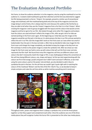 The Evaluation Advanced Portfolio
the frame, to draw the audience attention in to the magazine, also by using the masthead to lure the
audience in, I created a bold masthead to grab their attention and the font was distorted to suggest
the film being presented is a horror. ‘Empire’, for example, presents a similar use of conventional
image and masthead, with the masthead being bold and at the top of the magazine and also the
image being in centre frame, this is always kept the same because the audience like familiarity so
they are able to tell when they see the ‘Empire’ magazine from a far that it is in fact ‘Empire’. When
creating the magazine I and my group struggled with the layout and the colours that would suit the
magazine and horror genre for our film. We looked through some other film magazine and analysis
how the colours are used and how it reflects the image or film, after we got a bit of an idea we
started working on the front cover again. At the beginning our initial idea was the image on the
magazine would be just the jack in the box as it is what possess the boy in our film and we wanted to
reflect the evil in our film. But the image didn’t work on the front cover as it was either too small or
looked wider than the jack in the box normally is. After that we decided to take new images for the
front cover and change the image completely, we decided to keep the image as the boy from our
film and keep it similar to the poster image to create the symbiotic link. After we chose our new
image for the front cover we had to come up with colours that will suit the front cover and also
represents the film itself. We found that many film magazines sell lines are different colours and
colours that don’t necessarily match the image or film, it was challenging to follow this convention of
the sell lines being different colours, size, shape and layout. So first we start experimenting with the
colours we first tried orange, purple and green but it didn’t work and wasn’t effective, so we tried
using the same colours used on the poster red and black, we also decided to add in blue to
symbolise the jack in the box. For the sell lines we couldn’t get it quite right with it matching the
colours of the masthead ‘Motion’ and the title of the film ‘Devil’s Toy, so we decided to keep it
simple and plan and make the sell lines white as white matches everything and it stands out.
Throughout trailer, poster and magazine there is always a symbiotic link, to link the three pieces
together so that they support and complement each other. Once the audience see one of the three
media pieces they will recognise it when the horror film is presented on the other two media pieces.
 