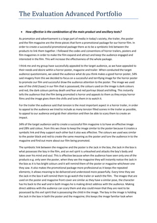 The Evaluation Advanced Portfolio
 How effective is the combination of the main product and ancillary texts?
As promotion and advertisement is a large part of media in today’s society, the trailer, the poster
and the film magazine are the three pieces that form a promotional package for our horror film. In
order to create a successful promotional package there as to be a symbiotic link between the
products to link them together. I followed the codes and conventions of horror trailers, posters and
film magazines in order to make the film expand and attract and keep the audience engaged and
interested in the film. This will increase the effectiveness of the whole package.
I think me and my group have successfully appealed to the target audience, as we have appealed to
their needs and desire within a horror poster, magazine and trailer. When conducted the target
audience questionnaire, we asked the audience what do you think makes a good horror poster, 54%
said imagery from this we decided to focus on a successful and terrifying image for the horror poster
to promote our film and successful draw the audience attention to the poster. The image we used
was of the child (Isaac) in our film that is possessed, the colours used on the image is dark colours
and red, the dark colours portray death and fear and red portrays blood and killing. This instantly
tells the audience that the film being promoted is horror and appeals to them as they enjoy horror
films and the image gives them the chills and lures them in to watch it.
For the trailer the audience said that tension is the most important aspect in a horror trailer, in order
to appeal to the audience we tried to include as many tension filled scenes in the trailer as possible,
to appeal to our audience and grab their attention and then be able to scary them to create an
impact.
34% of the target audience said to create a successful film magazine is to have an effective image
and 28% said colour, from this we chose to keep the image similar to the poster because it creates a
symbolic link and they support each other but it also was effective. The colours we used was similar
to the poster black and red to create the same meaning as the poster and lure the audience in to the
magazine and find out more about our film being promoted.
The symbiotic link between the magazine and the poster is the Jack in the box, the Jack in the box is
what possesses the boy in the film, and an evil spirit is unleashed and attacks the boy's body and
takes over his mind and soul. This is effective because when the audience have seen only one of the
products e.g. only seen the poster, when they see the magazine they will instantly notice the Jack in
the box as it is has bright colours and it will remind them of the poster or magazine whichever one
they saw. It also makes the promotional package more professional as it keeps the repeated
elements; it allows meaning to be delivered and understood more powerfully. Every time they see
the Jack in the box it will remind them to go watch the trailer or watch the film. The images that are
used on the poster and magazine front cover are similar as they have a similar pose, the character
has his back to the wall and in both images he is making direct address with the audience. Making
direct address with the audience can scary them and also could mean that they are next to be
possessed by this evil spirit that is possessing the child in the image. The boy in the image is holding
the Jack in the box in both the poster and the magazine; this keeps the image familiar look when
 