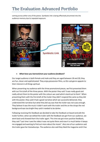 The Evaluation Advanced Portfolio
coming across either one of the pieces. Symbiotic link is being effectively drummed into the
audience memory due to repeated exposure.
Symbiotic Link
 What have you learned from your audience feedback?
Our target audience is both female and male and they are aged between 18 and 30; they
are fun, clever and sophisticated. They enjoy possession films, as this sub genre appeals to
their interest in all things spiritual.
When presenting my audience with the three promotional pieces, we first presented them
with our first draft of the three pieces. With the poster they said ‘it was really good and
really attract them to the poster with the colours we used which stand out to them’. When
presenting them with the first draft of the trailer they didn’t respond the same as they did
with the poster; they said it had a good narrative which we successful delivered, they
understand the narrative but what they did say was that the trailer was not scary enough.
They believe it was the music it didn’t work with the trailer and the on the straps the red
background was too bright they said it needed to be darker.
Following receiving this feedback we decided to take the feedback on board and edit the
trailer further; when we edited the trailer with the feedback we got from our audience, we
went back and showed them the trailer again. This time we got more positive feedback,
they said “Last time I saw the video it was not quite there and now it is much better it keeps
me engaged and wanting to find out more about the movie”. Also one of our audience said
the trailer gave her Goosebumps. The audience also said they liked the magazine and it has
 