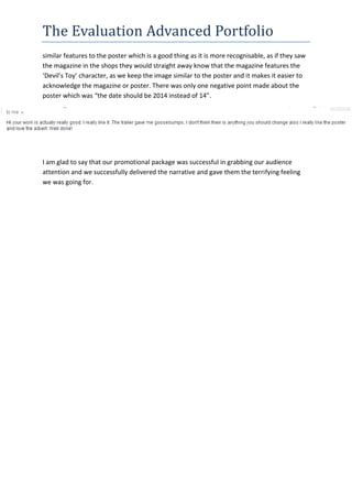 The Evaluation Advanced Portfolio
similar features to the poster which is a good thing as it is more recognisable, as if they saw
the magazine in the shops they would straight away know that the magazine features the
‘Devil’s Toy’ character, as we keep the image similar to the poster and it makes it easier to
acknowledge the magazine or poster. There was only one negative point made about the
poster which was “the date should be 2014 instead of 14”.
I am glad to say that our promotional package was successful in grabbing our audience
attention and we successfully delivered the narrative and gave them the terrifying feeling
we was going for.
 