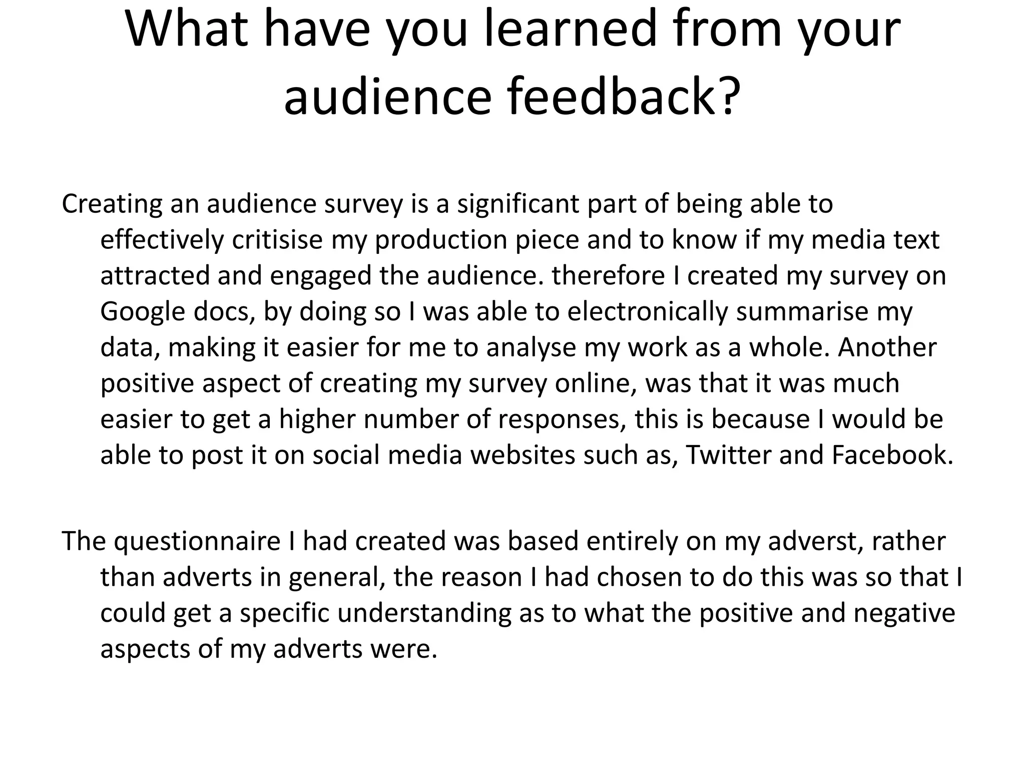 What have you learned from your
audience feedback?
Creating an audience survey is a significant part of being able to
effectively critisise my production piece and to know if my media text
attracted and engaged the audience. therefore I created my survey on
Google docs, by doing so I was able to electronically summarise my
data, making it easier for me to analyse my work as a whole. Another
positive aspect of creating my survey online, was that it was much
easier to get a higher number of responses, this is because I would be
able to post it on social media websites such as, Twitter and Facebook.
The questionnaire I had created was based entirely on my adverst, rather
than adverts in general, the reason I had chosen to do this was so that I
could get a specific understanding as to what the positive and negative
aspects of my adverts were.
 