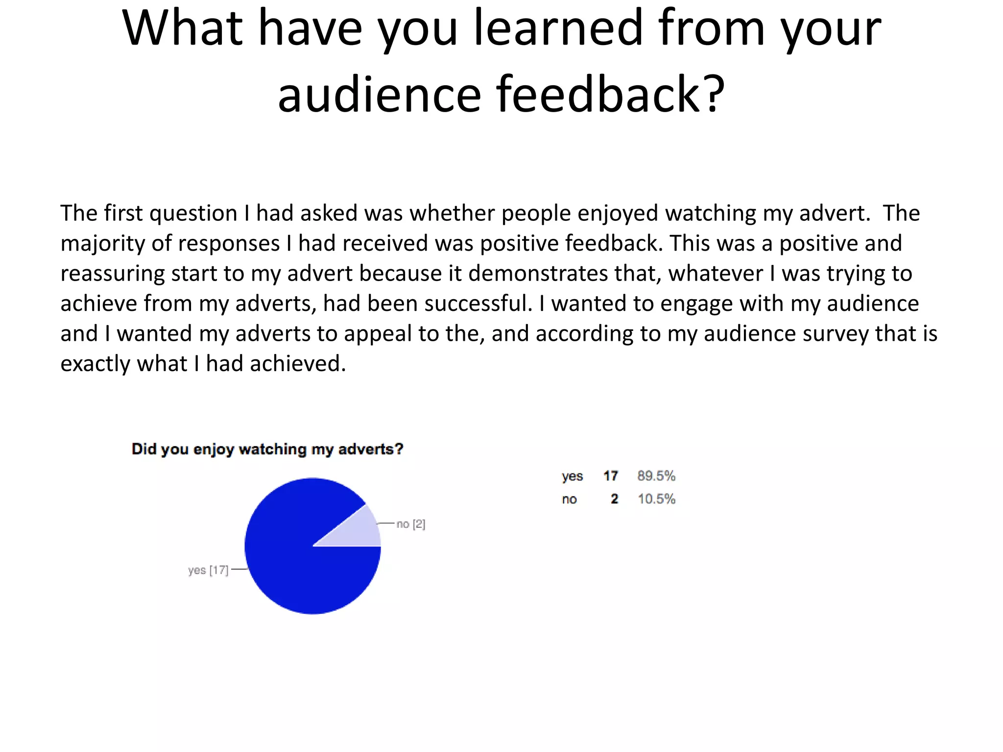 What have you learned from your
audience feedback?
The first question I had asked was whether people enjoyed watching my advert. The
majority of responses I had received was positive feedback. This was a positive and
reassuring start to my advert because it demonstrates that, whatever I was trying to
achieve from my adverts, had been successful. I wanted to engage with my audience
and I wanted my adverts to appeal to the, and according to my audience survey that is
exactly what I had achieved.
 
