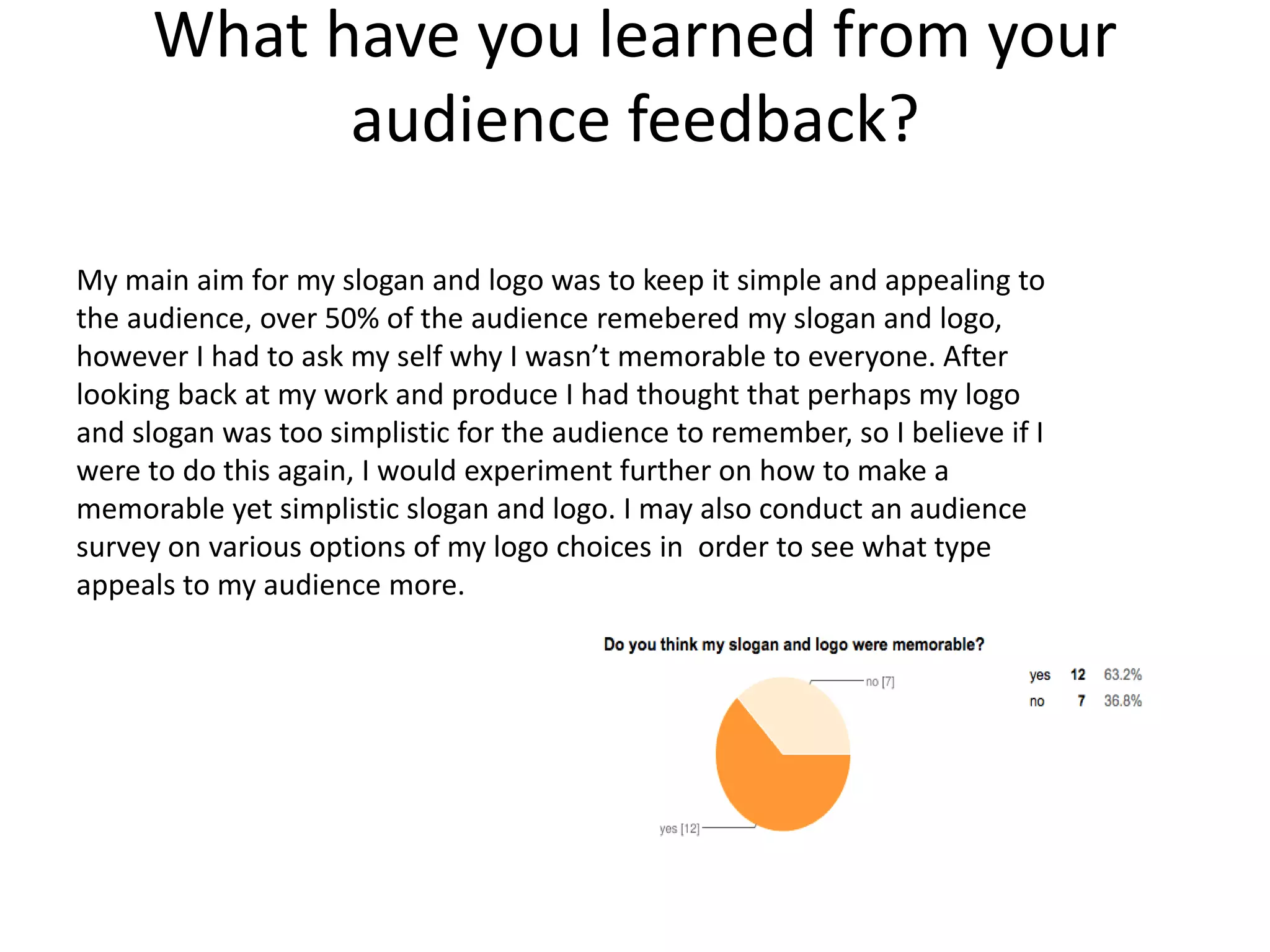 What have you learned from your
audience feedback?
My main aim for my slogan and logo was to keep it simple and appealing to
the audience, over 50% of the audience remebered my slogan and logo,
however I had to ask my self why I wasn’t memorable to everyone. After
looking back at my work and produce I had thought that perhaps my logo
and slogan was too simplistic for the audience to remember, so I believe if I
were to do this again, I would experiment further on how to make a
memorable yet simplistic slogan and logo. I may also conduct an audience
survey on various options of my logo choices in order to see what type
appeals to my audience more.
 