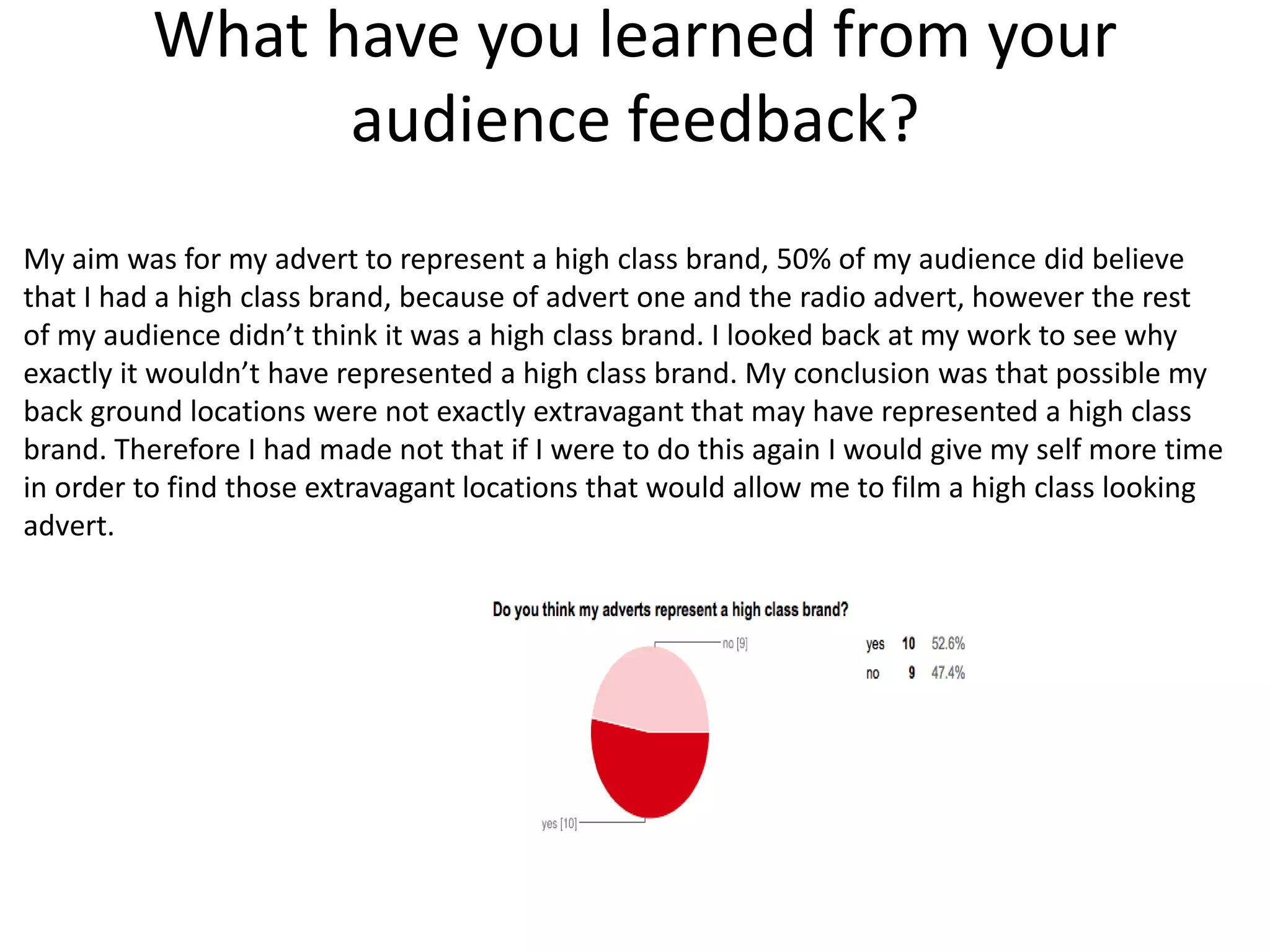 What have you learned from your
audience feedback?
My aim was for my advert to represent a high class brand, 50% of my audience did believe
that I had a high class brand, because of advert one and the radio advert, however the rest
of my audience didn’t think it was a high class brand. I looked back at my work to see why
exactly it wouldn’t have represented a high class brand. My conclusion was that possible my
back ground locations were not exactly extravagant that may have represented a high class
brand. Therefore I had made not that if I were to do this again I would give my self more time
in order to find those extravagant locations that would allow me to film a high class looking
advert.
 