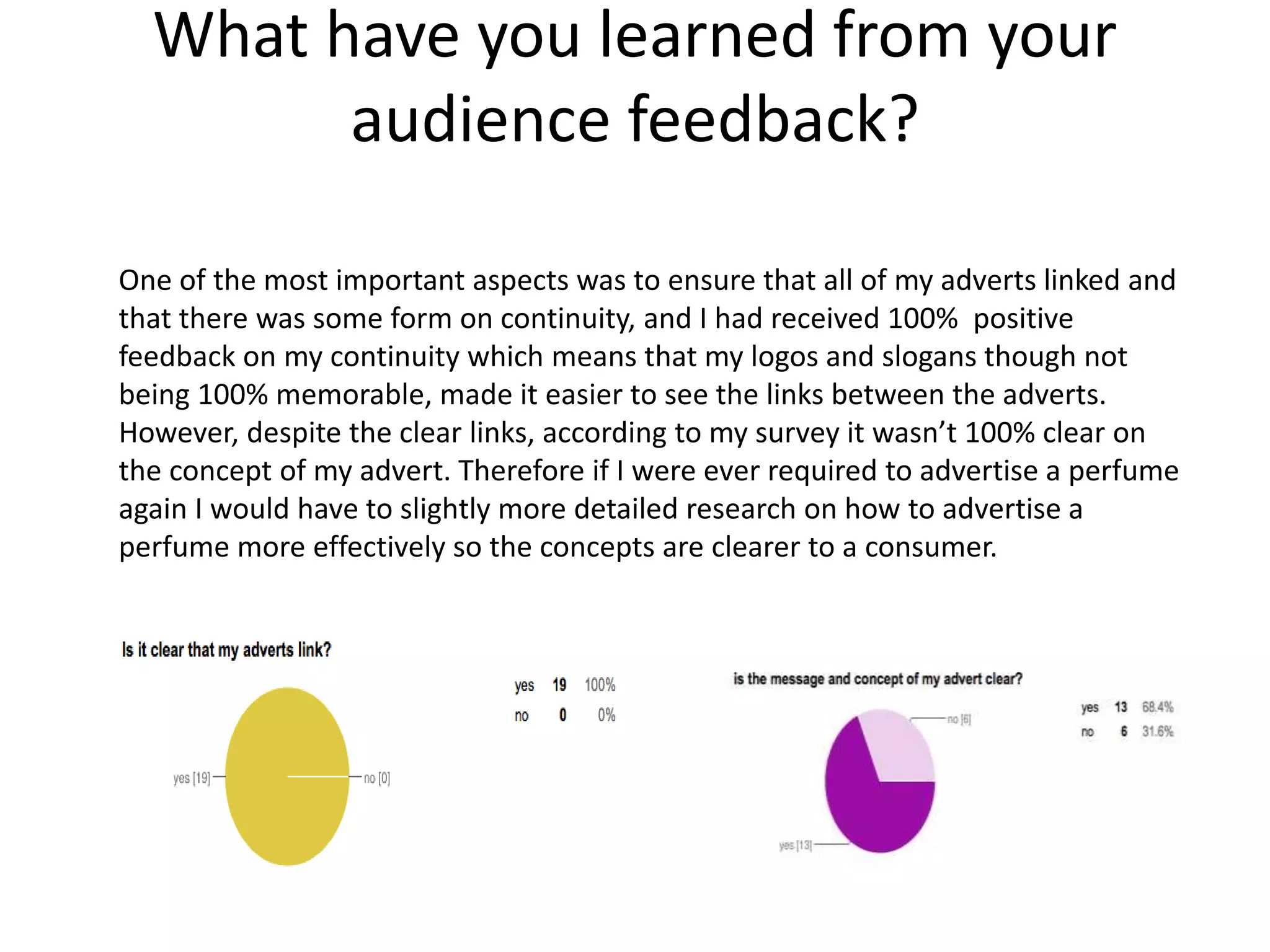 What have you learned from your
audience feedback?
One of the most important aspects was to ensure that all of my adverts linked and
that there was some form on continuity, and I had received 100% positive
feedback on my continuity which means that my logos and slogans though not
being 100% memorable, made it easier to see the links between the adverts.
However, despite the clear links, according to my survey it wasn’t 100% clear on
the concept of my advert. Therefore if I were ever required to advertise a perfume
again I would have to slightly more detailed research on how to advertise a
perfume more effectively so the concepts are clearer to a consumer.
 