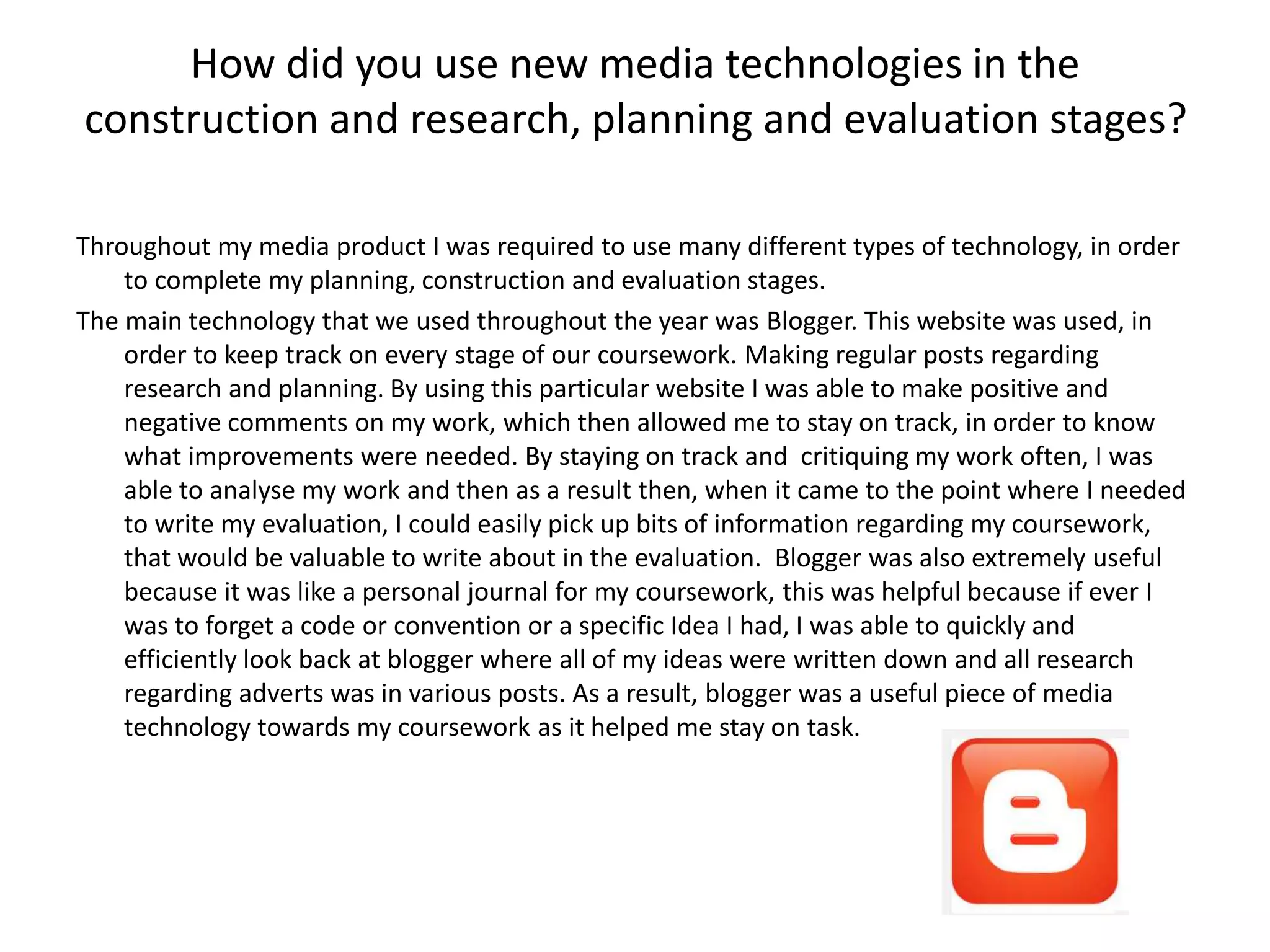 How did you use new media technologies in the
construction and research, planning and evaluation stages?
Throughout my media product I was required to use many different types of technology, in order
to complete my planning, construction and evaluation stages.
The main technology that we used throughout the year was Blogger. This website was used, in
order to keep track on every stage of our coursework. Making regular posts regarding
research and planning. By using this particular website I was able to make positive and
negative comments on my work, which then allowed me to stay on track, in order to know
what improvements were needed. By staying on track and critiquing my work often, I was
able to analyse my work and then as a result then, when it came to the point where I needed
to write my evaluation, I could easily pick up bits of information regarding my coursework,
that would be valuable to write about in the evaluation. Blogger was also extremely useful
because it was like a personal journal for my coursework, this was helpful because if ever I
was to forget a code or convention or a specific Idea I had, I was able to quickly and
efficiently look back at blogger where all of my ideas were written down and all research
regarding adverts was in various posts. As a result, blogger was a useful piece of media
technology towards my coursework as it helped me stay on task.
 