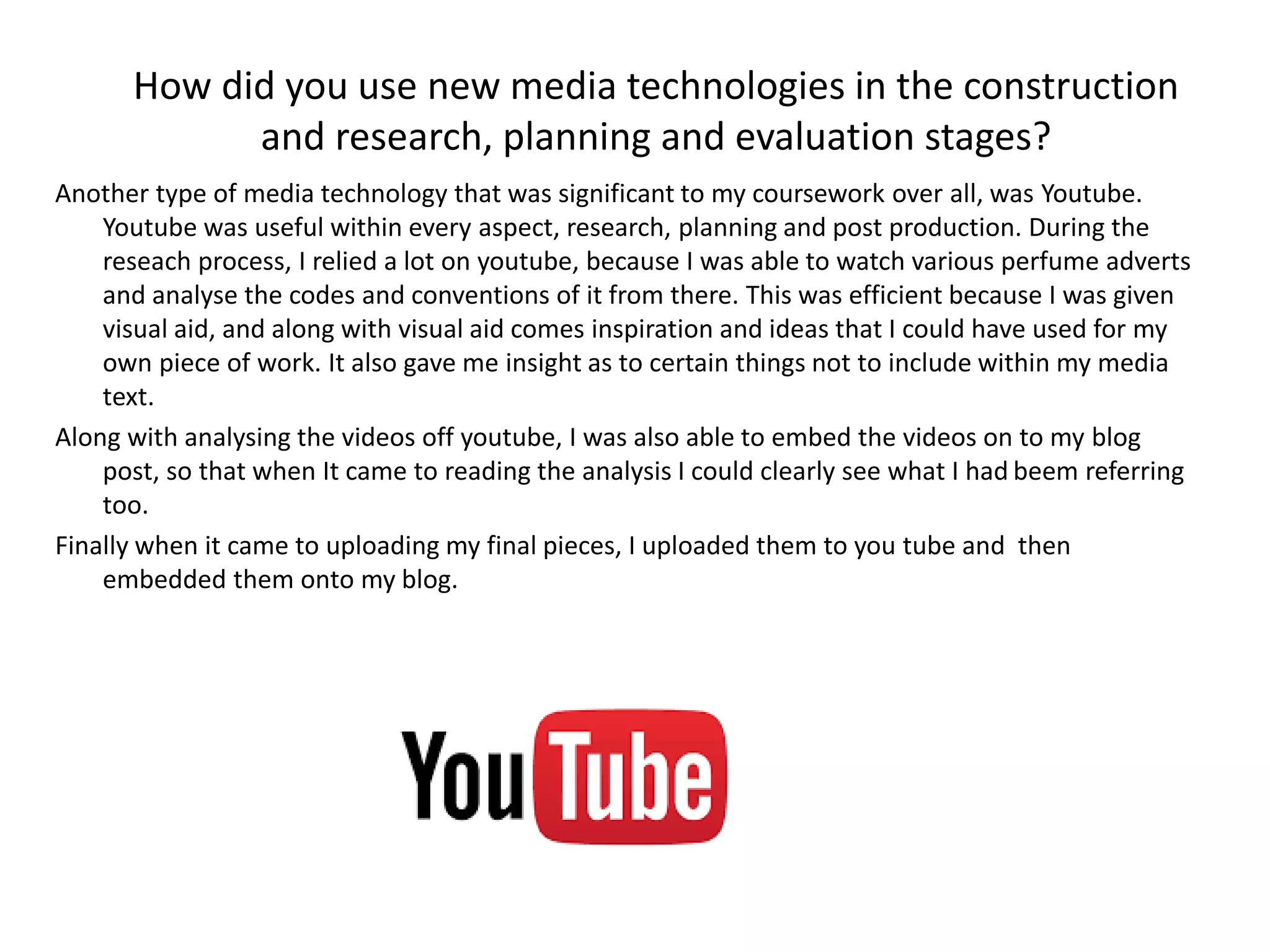 Another type of media technology that was significant to my coursework over all, was Youtube.
Youtube was useful within every aspect, research, planning and post production. During the
reseach process, I relied a lot on youtube, because I was able to watch various perfume adverts
and analyse the codes and conventions of it from there. This was efficient because I was given
visual aid, and along with visual aid comes inspiration and ideas that I could have used for my
own piece of work. It also gave me insight as to certain things not to include within my media
text.
Along with analysing the videos off youtube, I was also able to embed the videos on to my blog
post, so that when It came to reading the analysis I could clearly see what I had beem referring
too.
Finally when it came to uploading my final pieces, I uploaded them to you tube and then
embedded them onto my blog.
How did you use new media technologies in the construction
and research, planning and evaluation stages?
 