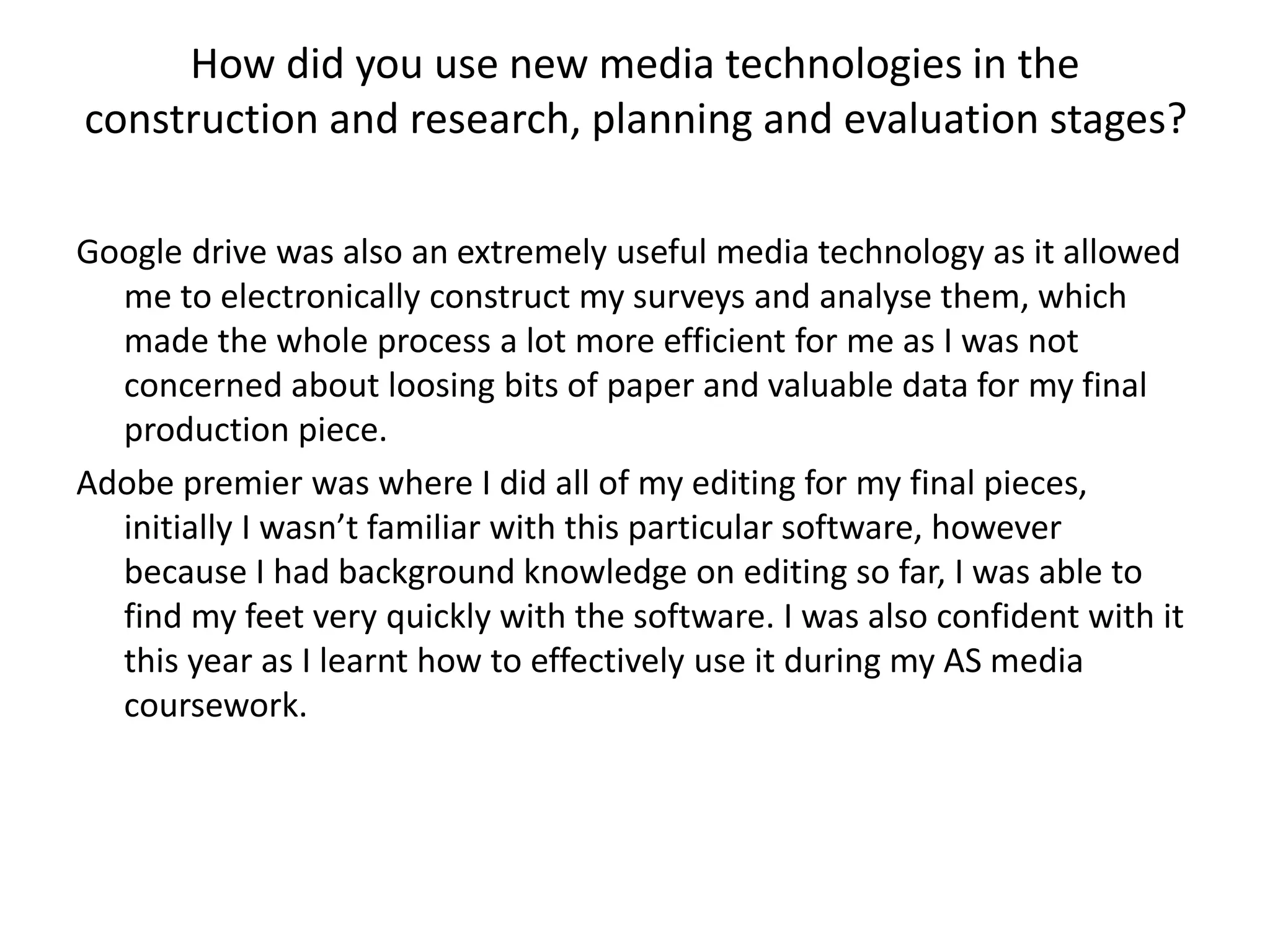 How did you use new media technologies in the
construction and research, planning and evaluation stages?
Google drive was also an extremely useful media technology as it allowed
me to electronically construct my surveys and analyse them, which
made the whole process a lot more efficient for me as I was not
concerned about loosing bits of paper and valuable data for my final
production piece.
Adobe premier was where I did all of my editing for my final pieces,
initially I wasn’t familiar with this particular software, however
because I had background knowledge on editing so far, I was able to
find my feet very quickly with the software. I was also confident with it
this year as I learnt how to effectively use it during my AS media
coursework.
 